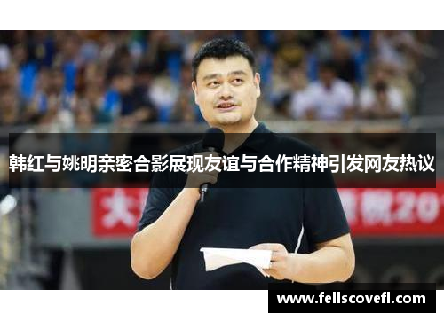 韩红与姚明亲密合影展现友谊与合作精神引发网友热议