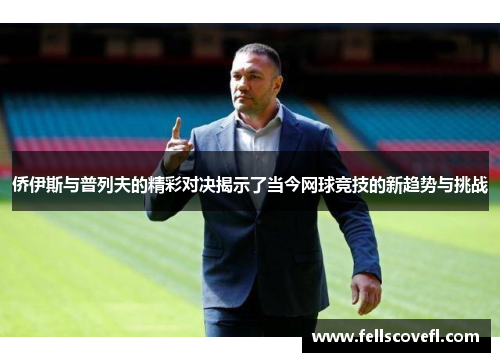 侨伊斯与普列夫的精彩对决揭示了当今网球竞技的新趋势与挑战