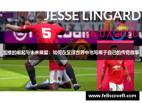加维的崛起与未来展望：如何在足球世界中书写属于自己的传奇故事