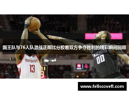 国王队与76人队激战正酣比分胶着双方争夺胜利的精彩瞬间回顾
