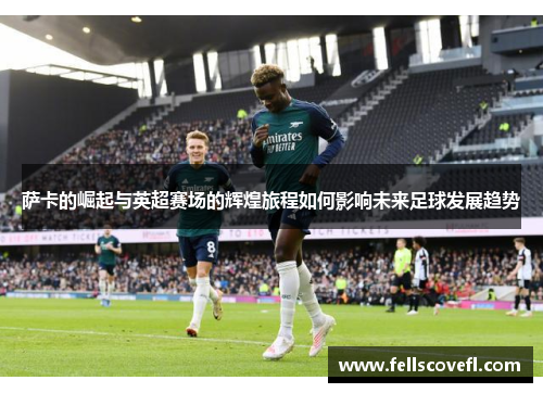 萨卡的崛起与英超赛场的辉煌旅程如何影响未来足球发展趋势